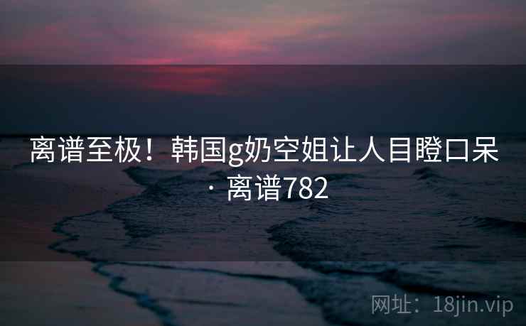 离谱至极！韩国g奶空姐让人目瞪口呆 · 离谱782