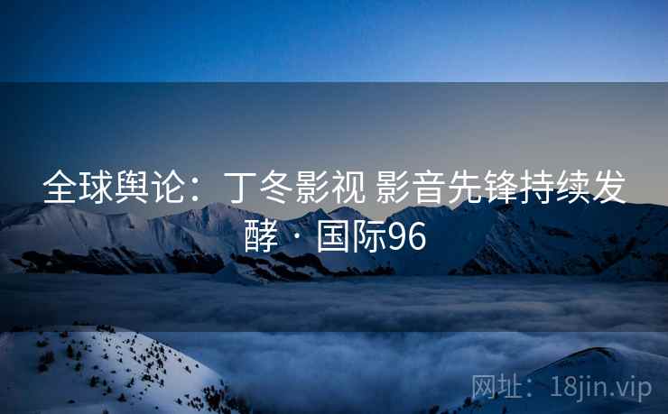 全球舆论：丁冬影视 影音先锋持续发酵 · 国际96
