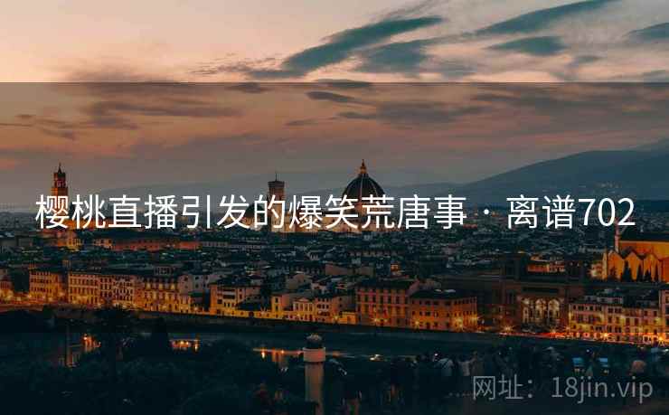 樱桃直播引发的爆笑荒唐事 · 离谱702