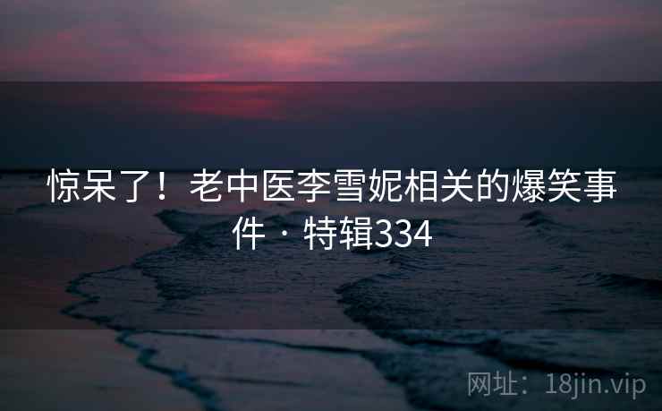 惊呆了！老中医李雪妮相关的爆笑事件 · 特辑334